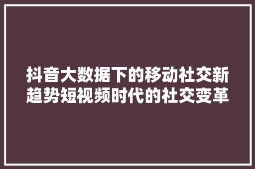 抖音大数据下的移动社交新趋势短视频时代的社交变革