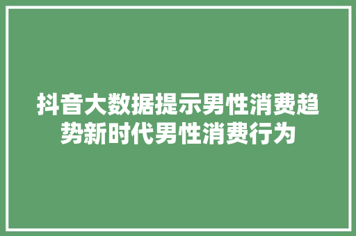 抖音大数据提示男性消费趋势新时代男性消费行为