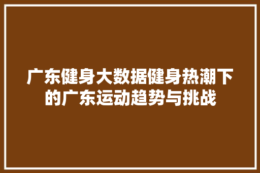 广东健身大数据健身热潮下的广东运动趋势与挑战