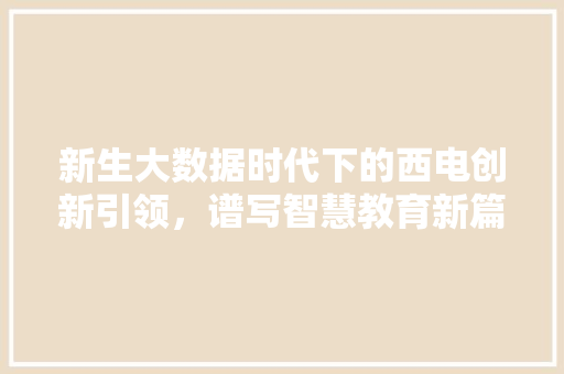 新生大数据时代下的西电创新引领,谱写智慧教育新篇章 新生大数据时代下的西电创新引领,谱写智慧教育新篇章