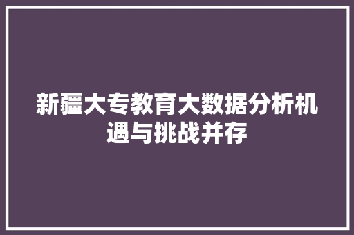 新疆大专教育大数据分析机遇与挑战并存 新疆大专教育大数据分析机遇与挑战并存