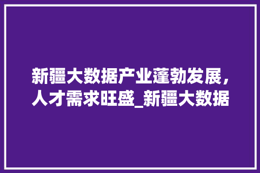 新疆大数据产业蓬勃发展,人才需求旺盛_新疆大数据招聘热潮 新疆大数据产业蓬勃发展,人才需求旺盛_新疆大数据招聘热潮