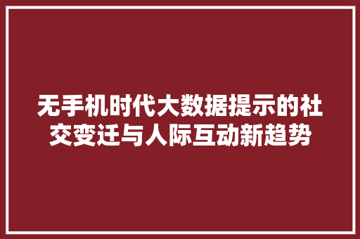 无手机时代大数据提示的社交变迁与人际互动新趋势