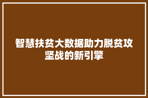 智慧扶贫大数据助力脱贫攻坚战的新引擎 智慧扶贫大数据助力脱贫攻坚战的新引擎