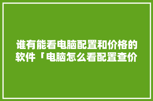 谁有能看电脑配置和价格的软件「电脑怎么看配置查价格的软件」 谁有能看电脑配置和价格的软件「电脑怎么看配置查价格的软件」 网络技术