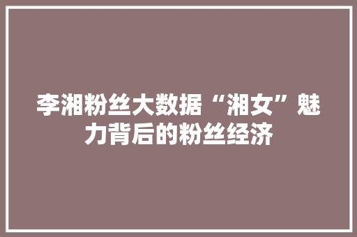 李湘粉丝大数据“湘女”魅力背后的粉丝经济