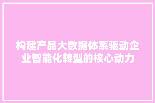 构建产品大数据体系驱动企业智能化转型的核心动力 构建产品大数据体系驱动企业智能化转型的核心动力