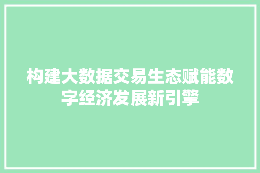 构建大数据交易生态赋能数字经济发展新引擎 构建大数据交易生态赋能数字经济发展新引擎