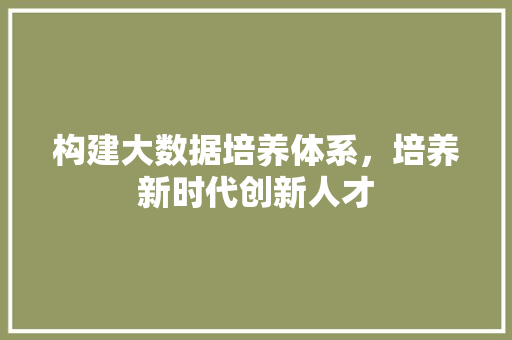 构建大数据培养体系,培养新时代创新人才 构建大数据培养体系,培养新时代创新人才