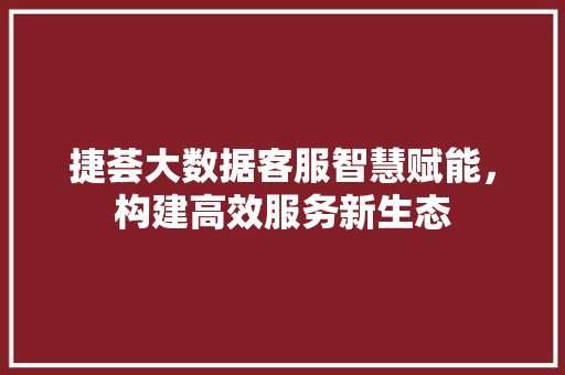捷荟大数据客服智慧赋能，构建高效服务新生态