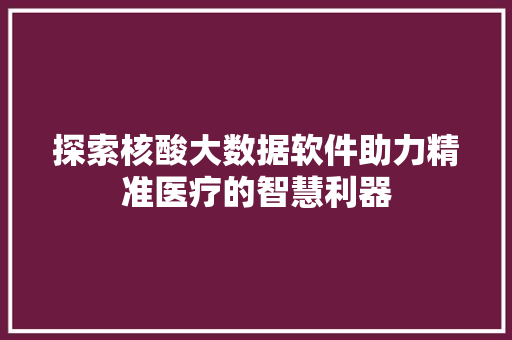 探索核酸大数据软件助力精准医疗的智慧利器