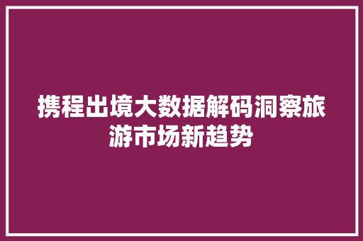 携程出境大数据解码洞察旅游市场新趋势