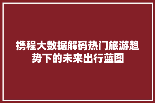 携程大数据解码热门旅游趋势下的未来出行蓝图