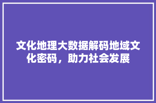 文化地理大数据解码地域文化密码，助力社会发展