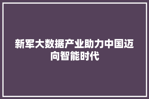 新军大数据产业助力中国迈向智能时代 新军大数据产业助力中国迈向智能时代