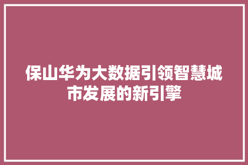 保山华为大数据引领智慧城市发展的新引擎 保山华为大数据引领智慧城市发展的新引擎