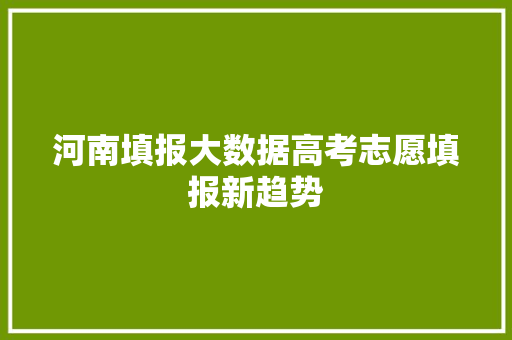 河南填报大数据高考志愿填报新趋势 河南填报大数据高考志愿填报新趋势