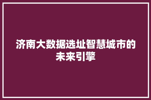济南大数据选址智慧城市的未来引擎 济南大数据选址智慧城市的未来引擎