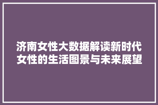 济南女性大数据解读新时代女性的生活图景与未来展望 济南女性大数据解读新时代女性的生活图景与未来展望