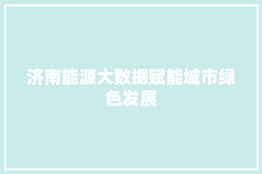 济南能源大数据赋能城市绿色发展 济南能源大数据赋能城市绿色发展