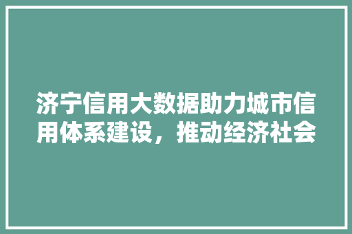 济宁信用大数据助力城市信用体系建设，推动经济社会高质量发展