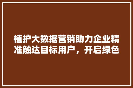 植护大数据营销助力企业精准触达目标用户,开启绿色未来 植护大数据营销助力企业精准触达目标用户,开启绿色未来