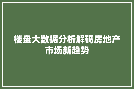 楼盘大数据分析解码房地产市场新趋势 楼盘大数据分析解码房地产市场新趋势