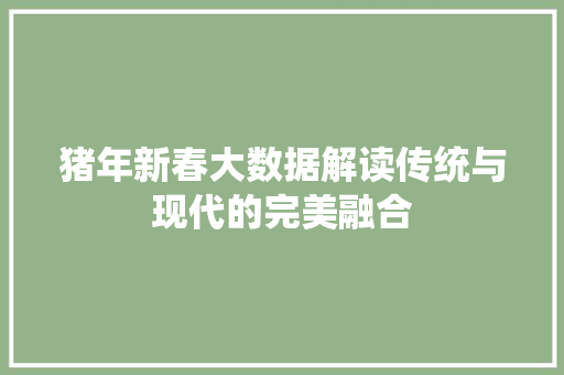 猪年新春大数据解读传统与现代的完美融合 猪年新春大数据解读传统与现代的完美融合