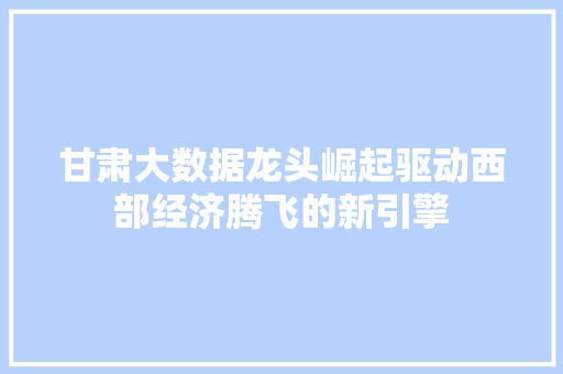 甘肃大数据龙头崛起驱动西部经济腾飞的新引擎