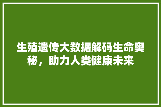 生殖遗传大数据解码生命奥秘，助力人类健康未来