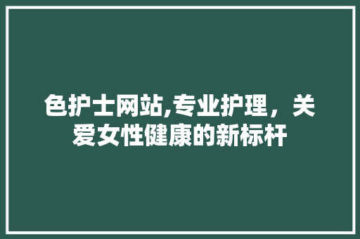 色护士网站,专业护理，关爱女性健康的新标杆 色护士网站,专业护理，关爱女性健康的新标杆 网络技术