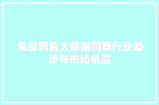 电缆销售大数据洞察行业趋势与市场机遇