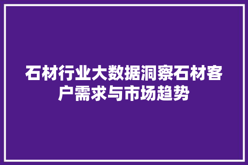 石材行业大数据洞察石材客户需求与市场趋势 石材行业大数据洞察石材客户需求与市场趋势