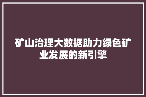 矿山治理大数据助力绿色矿业发展的新引擎 矿山治理大数据助力绿色矿业发展的新引擎