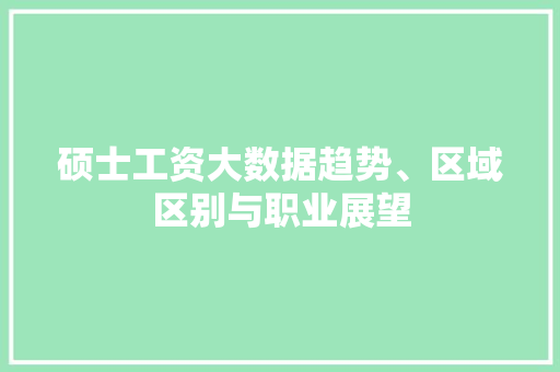 硕士工资大数据趋势、区域区别与职业展望 硕士工资大数据趋势、区域区别与职业展望