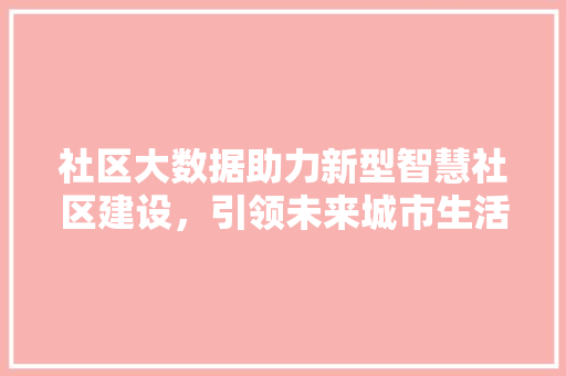 社区大数据助力新型智慧社区建设,引领未来城市生活方式 社区大数据助力新型智慧社区建设,引领未来城市生活方式