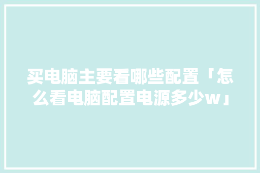 买电脑主要看哪些配置「怎么看电脑配置电源多少w」 买电脑主要看哪些配置「怎么看电脑配置电源多少w」 操作系统