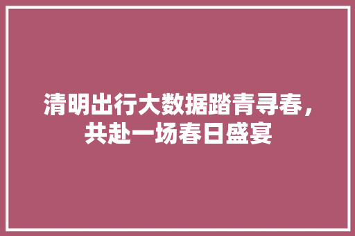 清明出行大数据踏青寻春，共赴一场春日盛宴