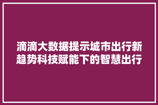 滴滴大数据提示城市出行新趋势科技赋能下的智慧出行时代