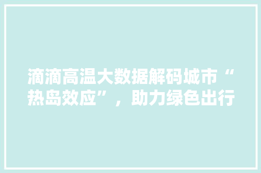 滴滴高温大数据解码城市“热岛效应”,助力绿色出行 滴滴高温大数据解码城市“热岛效应”,助力绿色出行