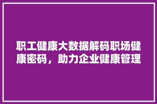 职工健康大数据解码职场健康密码，助力企业健康管理升级