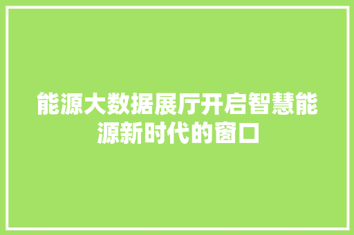 能源大数据展厅开启智慧能源新时代的窗口 能源大数据展厅开启智慧能源新时代的窗口