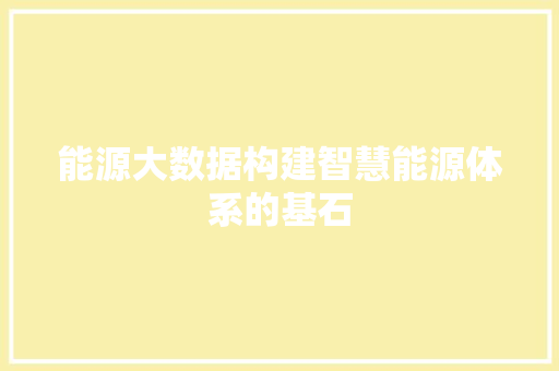 能源大数据构建智慧能源体系的基石 能源大数据构建智慧能源体系的基石