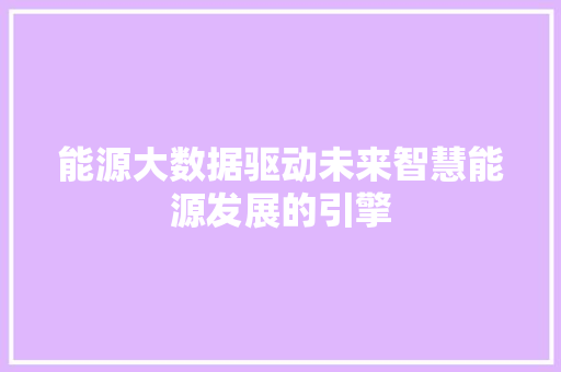 能源大数据驱动未来智慧能源发展的引擎 能源大数据驱动未来智慧能源发展的引擎