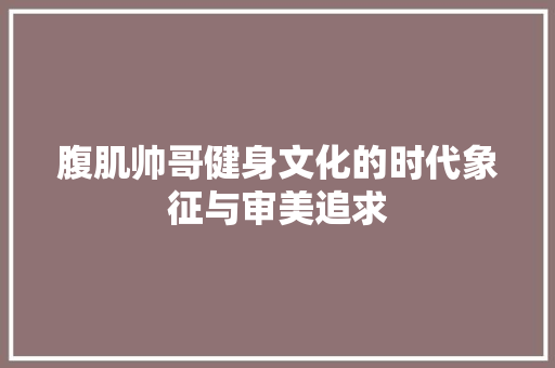 腹肌帅哥健身文化的时代象征与审美追求