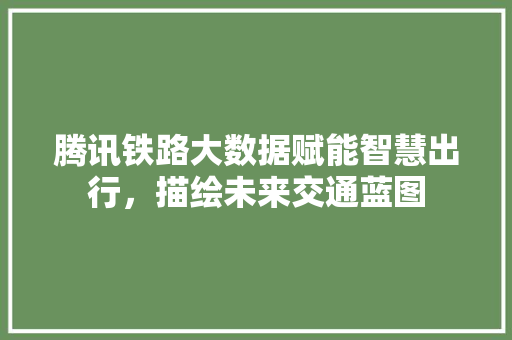腾讯铁路大数据赋能智慧出行，描绘未来交通蓝图