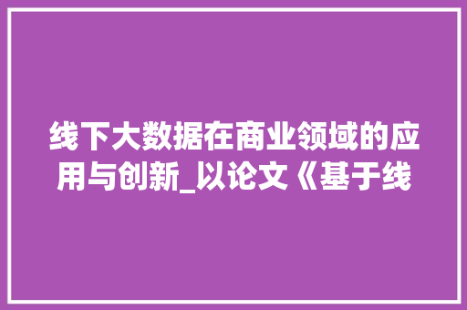 线下大数据在商业领域的应用与创新_以论文《基于线下大数据的零售业营销步骤研究》为例 线下大数据在商业领域的应用与创新_以论文《基于线下大数据的零售业营销步骤研究》为例