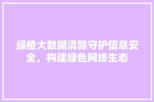 绿橙大数据清除守护信息安全，构建绿色网络生态