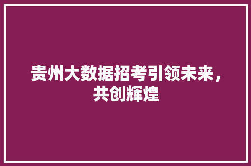 贵州大数据招考引领未来，共创辉煌