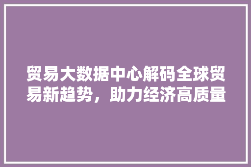 贸易大数据中心解码全球贸易新趋势，助力经济高质量发展